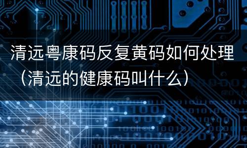 清远粤康码反复黄码如何处理（清远的健康码叫什么）