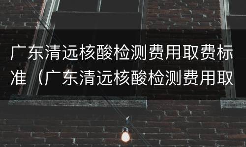 广东清远核酸检测费用取费标准（广东清远核酸检测费用取费标准）
