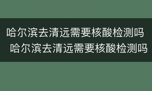 哈尔滨去清远需要核酸检测吗 哈尔滨去清远需要核酸检测吗现在