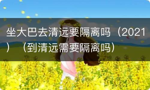 坐大巴去清远要隔离吗（2021）（到清远需要隔离吗）