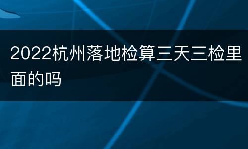 2022杭州落地检算三天三检里面的吗