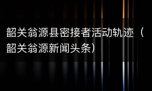 韶关翁源县密接者活动轨迹（韶关翁源新闻头条）