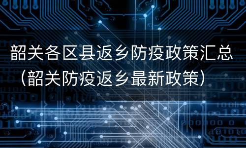 韶关各区县返乡防疫政策汇总（韶关防疫返乡最新政策）