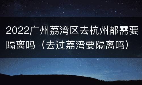 2022广州荔湾区去杭州都需要隔离吗（去过荔湾要隔离吗）