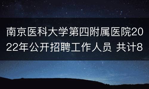 南京医科大学第四附属医院2022年公开招聘工作人员 共计81名编外人员