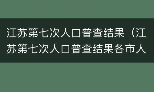 江苏第七次人口普查结果（江苏第七次人口普查结果各市人口）