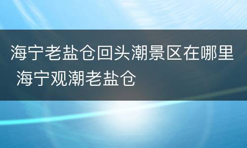 海宁老盐仓回头潮景区在哪里 海宁观潮老盐仓