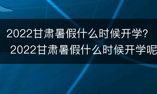 2022甘肃暑假什么时候开学？ 2022甘肃暑假什么时候开学呢