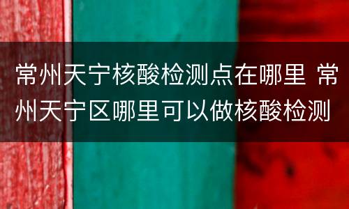 常州天宁核酸检测点在哪里 常州天宁区哪里可以做核酸检测
