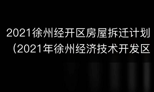 2021徐州经开区房屋拆迁计划（2021年徐州经济技术开发区拆迁有哪些）