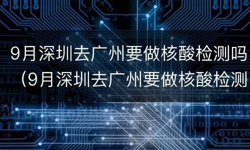 9月深圳去广州要做核酸检测吗（9月深圳去广州要做核酸检测吗现在）