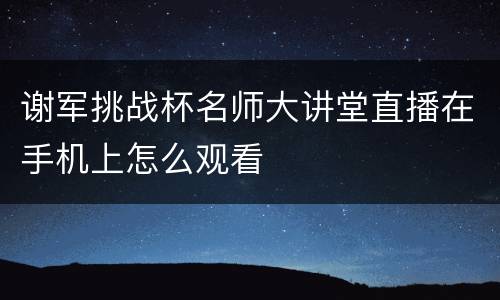 谢军挑战杯名师大讲堂直播在手机上怎么观看