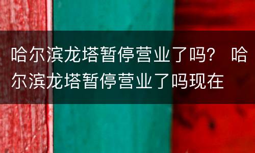 哈尔滨龙塔暂停营业了吗？ 哈尔滨龙塔暂停营业了吗现在