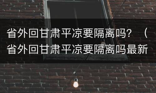 省外回甘肃平凉要隔离吗？（省外回甘肃平凉要隔离吗最新消息）