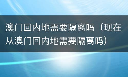 澳门回内地需要隔离吗（现在从澳门回内地需要隔离吗）