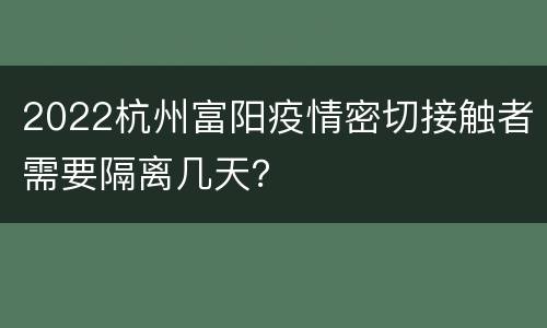 2022杭州富阳疫情密切接触者需要隔离几天？