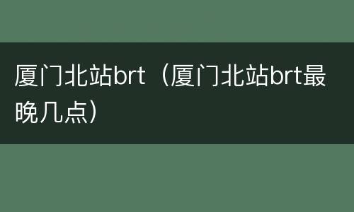 厦门北站brt（厦门北站brt最晚几点）