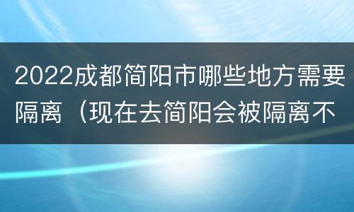 2022成都简阳市哪些地方需要隔离（现在去简阳会被隔离不）