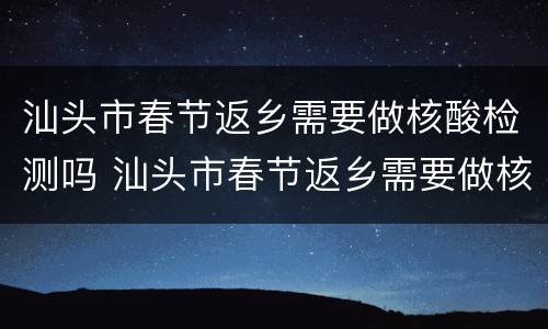 汕头市春节返乡需要做核酸检测吗 汕头市春节返乡需要做核酸检测吗现在