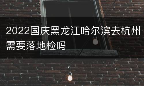2022国庆黑龙江哈尔滨去杭州需要落地检吗