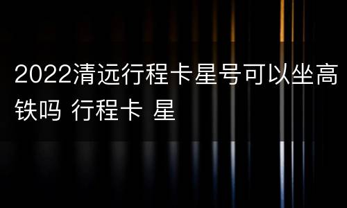 2022清远行程卡星号可以坐高铁吗 行程卡 星