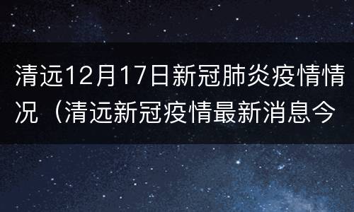清远12月17日新冠肺炎疫情情况（清远新冠疫情最新消息今天）