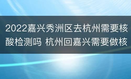 2022嘉兴秀洲区去杭州需要核酸检测吗 杭州回嘉兴需要做核酸检测吗