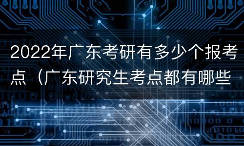 2022年广东考研有多少个报考点（广东研究生考点都有哪些）