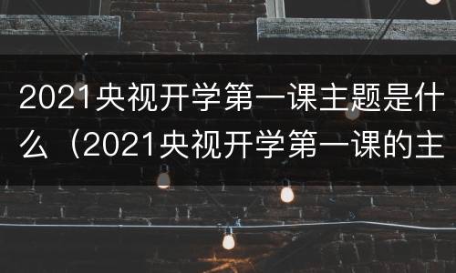 2021央视开学第一课主题是什么（2021央视开学第一课的主题）