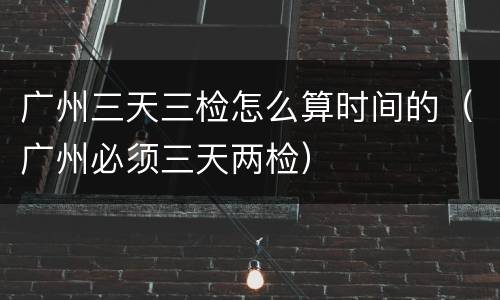 广州三天三检怎么算时间的（广州必须三天两检）