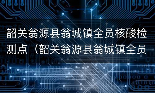 韶关翁源县翁城镇全员核酸检测点（韶关翁源县翁城镇全员核酸检测点在哪里）