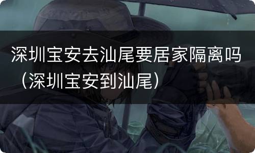 深圳宝安去汕尾要居家隔离吗（深圳宝安到汕尾）