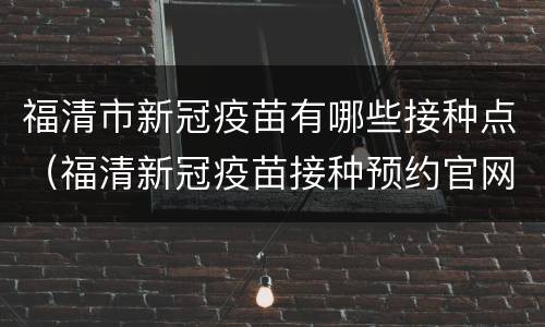 福清市新冠疫苗有哪些接种点（福清新冠疫苗接种预约官网）