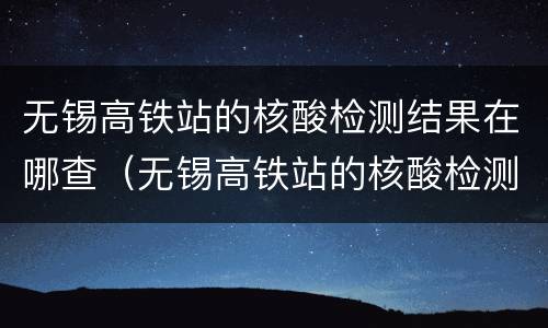 无锡高铁站的核酸检测结果在哪查（无锡高铁站的核酸检测结果在哪查询）