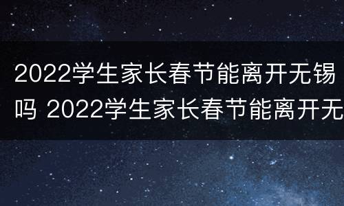 2022学生家长春节能离开无锡吗 2022学生家长春节能离开无锡吗现在