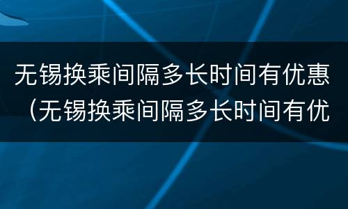 无锡换乘间隔多长时间有优惠（无锡换乘间隔多长时间有优惠政策）