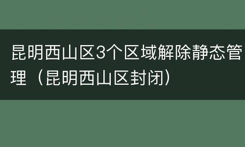 昆明西山区3个区域解除静态管理（昆明西山区封闭）