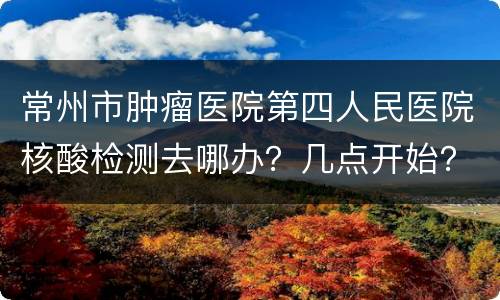 常州市肿瘤医院第四人民医院核酸检测去哪办？几点开始？
