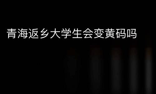 青海返乡大学生会变黄码吗