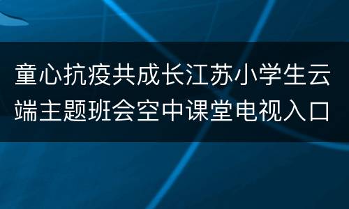 童心抗疫共成长江苏小学生云端主题班会空中课堂电视入口+步骤