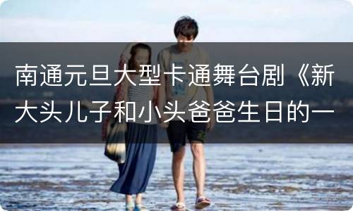 南通元旦大型卡通舞台剧《新大头儿子和小头爸爸生日的一天》观演指南