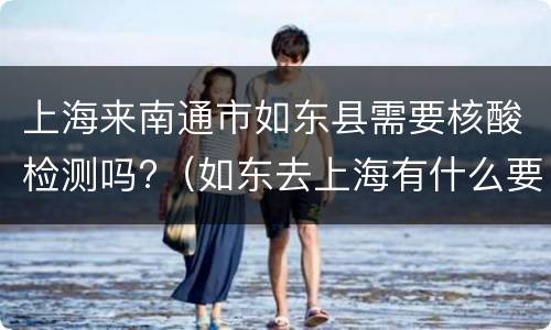 上海来南通市如东县需要核酸检测吗?（如东去上海有什么要求）