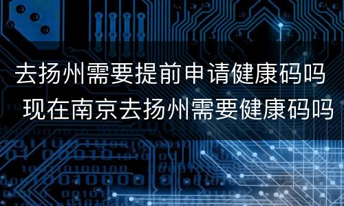 去扬州需要提前申请健康码吗 现在南京去扬州需要健康码吗