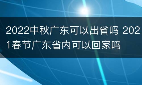2022中秋广东可以出省吗 2021春节广东省内可以回家吗
