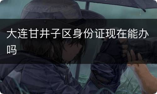 大连甘井子区身份证现在能办吗