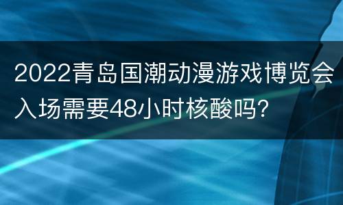 2022青岛国潮动漫游戏博览会入场需要48小时核酸吗？