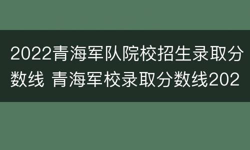 2022青海军队院校招生录取分数线 青海军校录取分数线2020