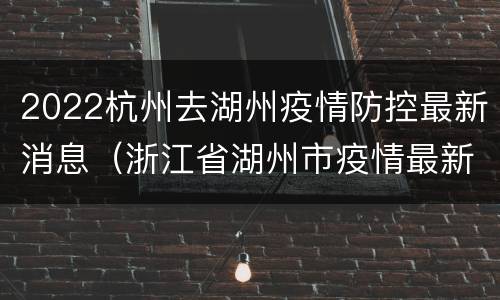 2022杭州去湖州疫情防控最新消息（浙江省湖州市疫情最新消息2020）