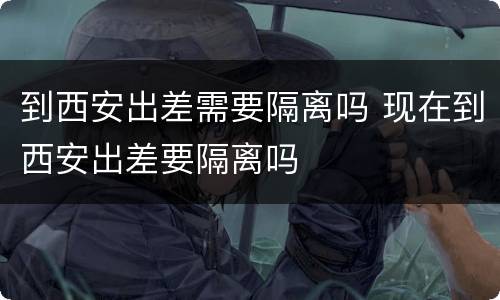 到西安出差需要隔离吗 现在到西安出差要隔离吗