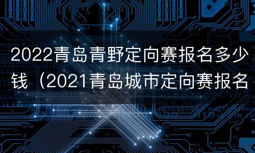 2022青岛青野定向赛报名多少钱（2021青岛城市定向赛报名）